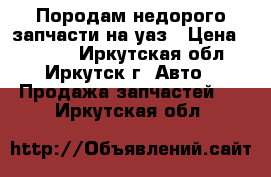 Породам недорого запчасти на уаз › Цена ­ 1 000 - Иркутская обл., Иркутск г. Авто » Продажа запчастей   . Иркутская обл.